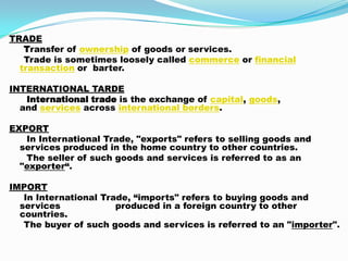 TRADE
Transfer of ownership of goods or services.
Trade is sometimes loosely called commerce or financial
transaction or barter.
INTERNATIONAL TARDE
International trade is the exchange of capital, goods,
and services across international borders.
EXPORT
In International Trade, "exports" refers to selling goods and
services produced in the home country to other countries.
The seller of such goods and services is referred to as an
"exporter“.
IMPORT
In International Trade, “imports" refers to buying goods and
services produced in a foreign country to other
countries.
The buyer of such goods and services is referred to an "importer".
 