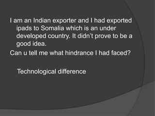 I am an Indian exporter and I had exported
ipads to Somalia which is an under
developed country. It didn’t prove to be a
good idea.
Can u tell me what hindrance I had faced?
Technological difference
 