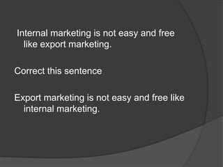 Internal marketing is not easy and free
like export marketing.
Correct this sentence
Export marketing is not easy and free like
internal marketing.
 