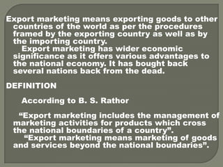 Export marketing means exporting goods to other
countries of the world as per the procedures
framed by the exporting country as well as by
the importing country.
Export marketing has wider economic
significance as it offers various advantages to
the national economy. It has bought back
several nations back from the dead.
DEFINITION
According to B. S. Rathor
“Export marketing includes the management of
marketing activities for products which cross
the national boundaries of a country”.
“Export marketing means marketing of goods
and services beyond the national boundaries”.
 