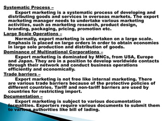 Systematic Process –
Export marketing is a systematic process of developing and
distributing goods and services in overseas markets. The export
marketing manager needs to undertake various marketing
activities, such as marketing research, product design,
branding, packaging, pricing, promotion etc.
Large Scale Operations –
Normally, export marketing is undertaken on a large scale.
Emphasis is placed on large orders in order to obtain economies
in large sole production and distribution of goods.
Dominance of Multinational Corporations –
Export marketing is dominated by MNCs, from USA, Europe
and Japan. They are in a position to develop worldwide contacts
through their network and conduct business operations
efficiently and economically.
Trade barriers –
Export marketing is not free like internal marketing. There
are various trade barriers because of the protective policies of
different countries. Tariff and non-tariff barriers are used by
countries for restricting import.
Documentation –
Export marketing is subject to various documentation
formalities. Exporters require various documents to submit them
to various authorities like bill of lading.
 