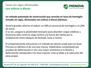 Losas sin vigas alivianadas
con esferas o discos
Un método patentado de construcción que consiste en losas de hormigón
armado sin vigas, alivianadas con esferas ó discos plásticos.
Genera grandes ahorros al reducir un 30% el consumo de hormigón y un 20%
de acero.
A su vez, asegura la plasticidad necesaria para absorber cargas estáticas y
dinámicas tales como la carga sísmica y la fuerza del viento por la
colaboración entre tabiques de fachada, losas y núcleo.
El comportamiento estructural y el método de cálculo usado para las losas
Prenova es idéntico al de una losa maciza. Habiéndose comprobado por
pruebas de deformación in situ una mayor resistencia a la flexión y
deformación comparada a las losas macizas. Esto se debe a la reducción del
peso propio.
 