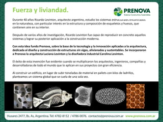 Durante 40 años Ricardo Levinton, arquitecto argentino, estudio los sistemas estructurales encontrados
en la naturaleza, con particular interés en la estructura y composición de esqueletos y huesos, que
contienen aire en su interior.
Después de varios años de investigación, Ricardo Levinton fue capaz de reproducir en concreto aquellos
sistemas y lograr su posterior aplicación a la construcción moderna.
Con esta idea fundo Prenova, sobre la base de la tecnología y la innovación aplicadas a la arquitectura,
dedicada al diseño y construcción de estructuras sin vigas, alivianadas y sustentables. Se incorporaron
a Prenova la arquitecta Luciana Levinton y la diseñadora industrial Carolina Levinton.
El éxito de esta invención fue evidente cuando se multiplicaron los arquitectos, ingenieros, compañías y
desarrolladoras de todo el mundo que lo aplican en sus proyectos con gran eficiencia.
Al construir un edificio, en lugar de subir toneladas de material en pallets con kilos de ladrillos,
planteamos un sistema global que se cuela de una sola vez.
Fuerza y liviandad.
 