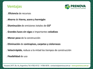 . Eficiencia de recursos
. Ahorro de hierro, acero y hormigón
. Disminución de emisiones totales de CO²
. Grandes luces sin vigas e importantes voladizos
. Menor peso de la construcción
. Eliminación de contrapisos, carpetas y cielorrasos
. Velocirrápido, reduce a la mitad los tiempos de construcción
. Flexibilidad de uso
Ventajas
 