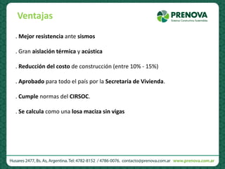 . Mejor resistencia ante sismos
. Gran aislación térmica y acústica
. Reducción del costo de construcción (entre 10% - 15%)
. Aprobado para todo el país por la Secretaría de Vivienda.
. Cumple normas del CIRSOC.
. Se calcula como una losa maciza sin vigas
Ventajas
 