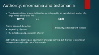 Authority, errormania and testomania
 The diverse roles of a succesful teacher are collapsed by an overwhelmed teacher of a
large mixed-ability class into :
TESTER and JUDGE
Testing approach based on:
 dispensing of marks
 the detection and penalisation of error
Both testing ans teaching are essential in language learning, but it is vital to distinguish
between them and make use of them wisely.
Insecurity and anxiety will increase
 