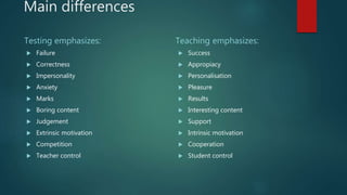 Main differences
Testing emphasizes:
 Failure
 Correctness
 Impersonality
 Anxiety
 Marks
 Boring content
 Judgement
 Extrinsic motivation
 Competition
 Teacher control
Teaching emphasizes:
 Success
 Appropiacy
 Personalisation
 Pleasure
 Results
 Interesting content
 Support
 Intrinsic motivation
 Cooperation
 Student control
 