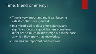 Time, friend or enemy?
 Time is very important and it can become
catastprophic if we ignore it.
 In a mixed-ability class time is particularly
significant because good learners sometimes
differ not so much in knowledge but in the pace
at which they apply that knowledge.
 Time has an important cohesive role.
 