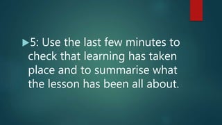 5: Use the last few minutes to
check that learning has taken
place and to summarise what
the lesson has been all about.
 