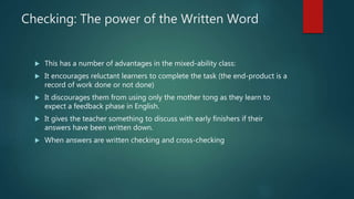 Checking: The power of the Written Word
 This has a number of advantages in the mixed-ability class:
 It encourages reluctant learners to complete the task (the end-product is a
record of work done or not done)
 It discourages them from using only the mother tong as they learn to
expect a feedback phase in English.
 It gives the teacher something to discuss with early finishers if their
answers have been written down.
 When answers are written checking and cross-checking
 