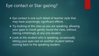 Eye contact or Star gazing?
 Eye contact is one such detail of teacher style that
may have surprisingly significant effects.
 Try looking at the class as you are speaking, allowing
your gaze to travel gently round the class, without
staring inhibitingly at any one student.
 Look at the student who is speaking, occasionally
letting your eyes rest on another student before
coming back to the speaking student.
 