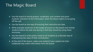 The Magic Board
 Use the board to record gramar, vocabulary, and content and point
students’ attention to this information when the lesson seems to be going
off the rails.
 Use the board as one way of ensuring that instructins are clear.
 Write example sentences of the target structure on the board and remind
students before the task and during it that they should be using these
structures.
 Use the board to write points made by all students as a discreet way of
emphasising the value of their contribution.
 At the end of the lesson, make sure students have copied into their
notebooks any useful information from the board.
 