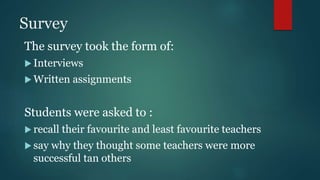 Survey
The survey took the form of:
 Interviews
 Written assignments
Students were asked to :
 recall their favourite and least favourite teachers
 say why they thought some teachers were more
successful tan others
 