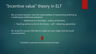 “Incentive value” theory in ELT
• We, as future teachers, have the responsability of representing teaching as
a challenging intellectual enterprise
 Adherence to a formulae = enemy of incentive
 Teaching without a link to the theory = self – defeating apprentices
• No recipe for success. We have to create our own magic trick but avoid
overusing them
Possibility to generate new techniques and ideas
 