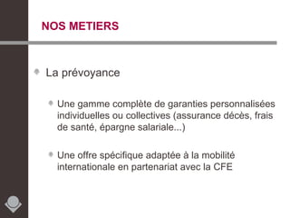NOS METIERS La prévoyance Une gamme complète de garanties personnalisées individuelles ou collectives (assurance décès, frais de santé, épargne salariale...) Une offre spécifique adaptée à la mobilité internationale en partenariat avec la CFE 
