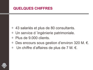 QUELQUES CHIFFRES 43 salariés et plus de 80 consultants. Un service d ’ingénierie patrimoniale. Plus de 9.000 clients. Des encours sous gestion d’environ 320 M. €. Un chiffre d’affaires de plus de 7 M. €. 