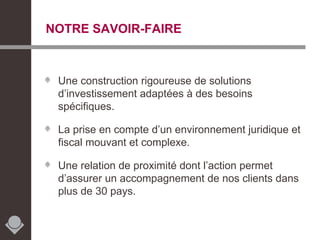 NOTRE SAVOIR-FAIRE Une construction rigoureuse de solutions d’investissement adaptées à des besoins spécifiques. La prise en compte d’un environnement juridique et fiscal mouvant et complexe. Une relation de proximité dont l’action permet d’assurer un accompagnement de nos clients dans plus de 30 pays. 