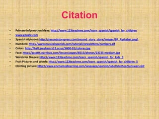 CitationPrimary Information Ideas: http://www.123teachme.com/learn_spanish/spanish_for_childrenwww.google.comSpanish Alphabet: http://secondstorypress.com/second_story_store/images/SP_Alphabet.png\Numbers: http://www.musicalspanish.com/tutorial/newsletters/numbers.gifColors: http://hall.gresham.k12.or.us/SH00-01/colores.jpgFace: http://asset0.learnhub.com/lesson/pages/8515/photos/23725-medium.jpgWords for Shapes: http://www.123teachme.com/learn_spanish/spanish_for_kids_9Fruit Pictures and Words: http://www.123teachme.com/learn_spanish/spanish_for_children_5Clothing picture: http://www.enchantedlearning.com/language/spanish/label/clothes2/answers.GIF