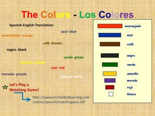 TheColors - LosColoresSpanish-English Translation:azul- blueanaranjado- orangecafé- brownnegro- blackverde- greenamarillo- yellowrojo- redmorado- purpleblanco- whiteLet’s Play a Matching Game!http://www.enchantedlearning.com/colors/spanish/matchingquiz.GIF