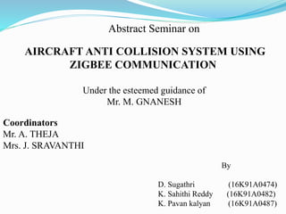 Abstract Seminar on
AIRCRAFT ANTI COLLISION SYSTEM USING
ZIGBEE COMMUNICATION
Under the esteemed guidance of
Mr. M. GNANESH
Coordinators
Mr. A. THEJA
Mrs. J. SRAVANTHI
By
D. Sugathri (16K91A0474)
K. Sahithi Reddy (16K91A0482)
K. Pavan kalyan (16K91A0487)
 