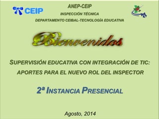 ANEP-CEIP 
INSPECCIÓN TÉCNICA 
DEPARTAMENTO CEIBAL-TECNOLOGÍA EDUCATIVA 
SUPERVISIÓN EDUCATIVA CON INTEGRACIÓN DE TIC: 
APORTES PARA EL NUEVO ROL DEL INSPECTOR 
2ªINSTANCIA PRESENCIAL 
Agosto, 2014  