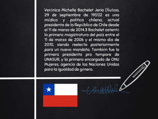 Verónica Michelle Bachelet Jeria (Ñuñoa,
29 de septiembre de 1951)2 es una
médico y política chilena, actual
presidenta de la República de Chile desde
el 11 de marzo de 2014.3 Bachelet ostentó
la primera magistratura del país entre el
11 de marzo de 2006 y el mismo día de
2010, siendo reelecta posteriormente
para un nuevo mandato. También fue la
primera presidenta pro tempore de
UNASUR, y la primera encargada de ONU
Mujeres, agencia de las Naciones Unidas
para la igualdad de género.
 