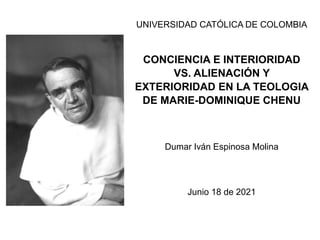 UNIVERSIDAD CATÓLICA DE COLOMBIA
CONCIENCIA E INTERIORIDAD
VS. ALIENACIÓN Y
EXTERIORIDAD EN LA TEOLOGIA
DE MARIE-DOMINIQUE CHENU
Dumar Iván Espinosa Molina
Junio 18 de 2021
 