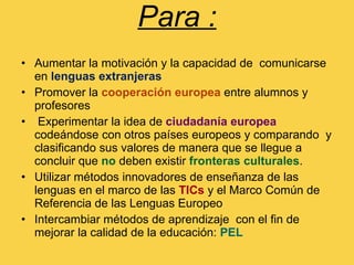 Para : Aumentar la motivación y la capacidad de  comunicarse en  lenguas extranjeras  Promover la  cooperación europea  entre alumnos y profesores  Experimentar la idea de  ciudadanía europea  codeándose con otros países europeos y comparando  y clasificando sus valores de manera que se llegue a concluir que  no  deben existir  fronteras culturales . Utilizar métodos innovadores de enseñanza de las lenguas en el marco de las  TICs  y el Marco Común de Referencia de las Lenguas Europeo Intercambiar métodos de aprendizaje  con el fin de mejorar la calidad de la educación:  PEL   