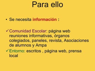 Para ello Se necesita   información  : Comunidad Escolar : página web reuniones informativas, órganos colegiados, paneles, revista, Asociaciones de alumnos y Ampa Entorno:  escritos , página web, prensa local 