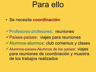 Para ello Se necesita   coordinación :  Profesores-profesores :  reuniones Países-países :  viajes para reuniones Alumnos-alumnos : club comenius y clases Alumnos-países-Alumnos   de los países : viajes para reuniones de coordinación y muestra de los trabajos realizados 