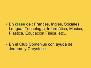 En  clase  de : Francés, Inglés, Sociales, Lengua, Tecnología, Informática, Música, Plástica, Educación Física, etc.. En el  Club Comenius  con ayuda de Joanna  y Chrystelle  