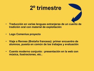 2º trimestre Traducción en varias lenguas extranjeras de un cuento de tradición oral con material de exploitación Logo Comenius proyecto Viaje a Rennes (Bretaña francesa): primer encuentro de alumnos, puesta en común de los trabajos y evaluación Cuento moderno conjunto : presentación en la web con música, ilustraciones, etc.. 