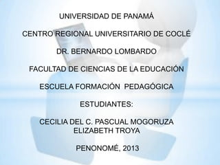 UNIVERSIDAD DE PANAMÁ
CENTRO REGIONAL UNIVERSITARIO DE COCLÉ
DR. BERNARDO LOMBARDO
FACULTAD DE CIENCIAS DE LA EDUCACIÓN
ESCUELA FORMACIÓN PEDAGÓGICA
ESTUDIANTES:
CECILIA DEL C. PASCUAL MOGORUZA
ELIZABETH TROYA
PENONOMÉ, 2013

 