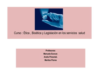 Curso : Ética , Bioética y Legislación en los servicios  salud Profesoras: Manuela Suncar. Arelis Pimentel. Maritza Flores 