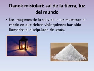 Danok misiolari: sal de la tierra, luz
del mundo
• Las imágenes de la sal y de la luz muestran el
modo en que deben vivir quienes han sido
llamados al discipulado de Jesús.

 