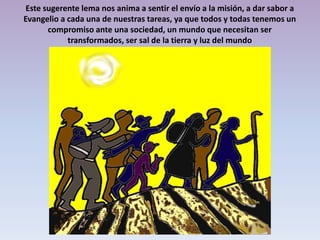Este sugerente lema nos anima a sentir el envío a la misión, a dar sabor a
Evangelio a cada una de nuestras tareas, ya que todos y todas tenemos un
compromiso ante una sociedad, un mundo que necesitan ser
transformados, ser sal de la tierra y luz del mundo

 