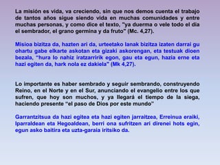 La misión es vida, va creciendo, sin que nos demos cuenta el trabajo
de tantos años sigue siendo vida en muchas comunidades y entre
muchas personas, y como dice el texto, "ya duerma o vele todo el día
el sembrador, el grano germina y da fruto" (Mc. 4,27).
Misioa bizitza da, hazten ari da, urteetako lanak bizitza izaten darrai gu
ohartu gabe elkarte askotan eta gizaki askorengan, eta testuak dioen
bezala, “hura lo nahiz iratzarririk egon, gau eta egun, hazia erne eta
hazi egiten da, hark nola ez dakiela" (Mk 4,27).

Lo importante es haber sembrado y seguir sembrando, construyendo
Reino, en el Norte y en el Sur, anunciando el evangelio entre los que
sufren, que hoy son muchos, y ya llegará el tiempo de la siega,
haciendo presente “el paso de Dios por este mundo”
Garrantzitsua da hazi egitea eta hazi egiten jarraitzea, Erreinua eraiki,
Iparraldean eta Hegoaldean, berri ona sufritzen ari direnei hots egin,
egun asko baitira eta uzta-garaia iritsiko da.

 