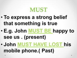 MUST
• To express a strong belief
that something is true
• E.g. John MUST BE happy to
see us . (present)
• John MUST HAVE LOST his
mobile phone.( Past)
 