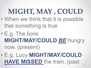 MIGHT, MAY , COULD
• When we think that it is possible
that something is true
• E.g. The lions
MIGHT/MAY/COULD BE hungry
now. (present)
• E.g. Lucy MIGHT/MAY/COULD
HAVE MISSED the train. (past
 
