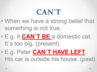 CAN`T
• When we have a strong belief that
something is not true.
• E.g. It CAN`T BE a domestic cat.
It`s too big. (present)
• E.g. Peter CAN`T HAVE LEFT.
His car is outside his house. (past)
 