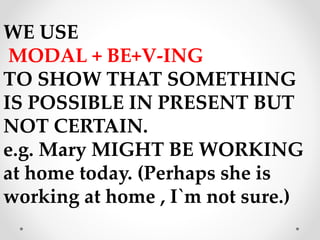 WE USE
MODAL + BE+V-ING
TO SHOW THAT SOMETHING
IS POSSIBLE IN PRESENT BUT
NOT CERTAIN.
e.g. Mary MIGHT BE WORKING
at home today. (Perhaps she is
working at home , I`m not sure.)
 