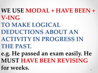 WE USE MODAL + HAVE BEEN +
V-ING
TO MAKE LOGICAL
DEDUCTIONS ABOUT AN
ACTIVITY IN PROGRESS IN
THE PAST.
e.g. He passed an exam easily. He
MUST HAVE BEEN REVISING
for weeks.
 