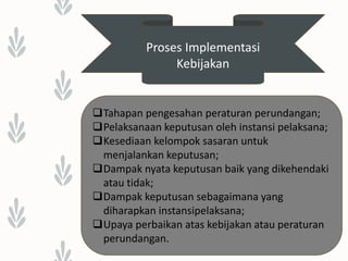 Proses Implementasi
Kebijakan
Tahapan pengesahan peraturan perundangan;
Pelaksanaan keputusan oleh instansi pelaksana;
Kesediaan kelompok sasaran untuk
menjalankan keputusan;
Dampak nyata keputusan baik yang dikehendaki
atau tidak;
Dampak keputusan sebagaimana yang
diharapkan instansipelaksana;
Upaya perbaikan atas kebijakan atau peraturan
perundangan.
 