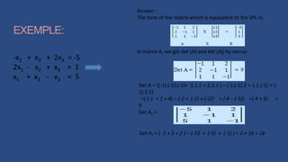 EXEMPLE:
-x1 + x2 + 2x3 = -5
2x1 - x2 + x3 = 1
x1 + x2 - x3 = 5
Answer :
The form of the matrix which is equivalent to the SPL is:
In matrix A, we get det (A) and det (Aj) by sarrus:
Det A = {(-1).(-1).(-1)+ 1.1.1 + 2.2.1 } – { 1.(-1).2 + 1.1.(-1) + (-
1).2.1}
={ (-1 + 1 + 4) – (-2 + (-1) + (-2)} = { 4 – (-5)} ={ 4 + 5} =
9
Det A1 =
Det A1 = ( -5 + 5 + 2 ) – (-10 + (-5) + (-1) ) = 2 + 16 = 18
 