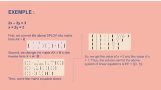 EXEMPLE :
2x – 3y = 3
x + 2y = 5
First, we convert the above SPLDV into matrix
form AX = B
Second, we change the matrix AX = B to the
inverse form X = A-1B
Third, solve the matrix equation above
[
2 −3
] [
x
] =
[
3
]
1 2 y 5
So, we get the value of x = 3 and the value of y
= 1. Thus, the solution set for the above
system of linear equations is HP = {(3, 1)}.
 