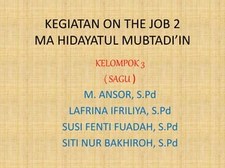 KEGIATAN ON THE JOB 2
MA HIDAYATUL MUBTADI’IN
KELOMPOK 3
( SAGU )
M. ANSOR, S.Pd
LAFRINA IFRILIYA, S.Pd
SUSI FENTI FUADAH,...