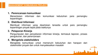 MANAGEMENT KOMUNIKASI PROJECT
1. Perencanaan komunikasi
Menentukan informasi dan komunikasi kebutuhan para pemangku
kepentingan
2. Distribusi Informasi
Membuat informasi yang diperlukan tersedia untuk para pemangku
kepentingan proyek tepat pada waktunya
3. Pelaporan Kinerja
Pengumpulan dan penyebaran informasi kinerja, termasuk laporan, proses
pengukuran, dan perencanaan
4. Mengelola stakeholders
Mengelola komunikasi untuk memenuhi kebutuhan dan harapan dari
stakeholder proyek dan untuk menyelesaikan masalah
 