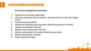 MANAGEMENT KOMUNIKASI PROJECT
Isi rencana manajemen komunikasi
1. Kebutuhan komunikasi stakeholder
2. Informasi yang akan dikomunikasikan termasuk format, konten dan tingkat
rincian
3. Orang-orang yang terlibat
4. Metode dan teknologi yang digunakan dalam penyampaian informasi
5. Jadwal penyampaian informasi
6. Metode untuk memperoleh informasi
7. Metode penyampaian komunikasi terkait progress kerja
8. Metode penyelesaian masalah
9. Daftar istilah/terminologi
 