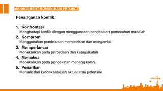 MANAGEMENT KOMUNIKASI PROJECT
Penanganan konflik
1. Konfrontasi
Menghadapi konflik dengan menggunakan pendekatan pemecahan masalah
2. Kompromi
Menggunakan pendekatan memberikan dan mengambil
3. Memperlancar
Menekankan pada perbedaan dan kesepakatan
4. Memaksa
Menekankan pada pendekatan menang kalah.
5. Penarikan
Menarik dari ketidaksetujuan aktual atau potensial.
 