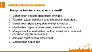MANAGEMENT KOMUNIKASI PROJECT
Mengatur kebutuhan rapat secara efektif
1. Menentukan apakah rapat dapat dihindari.
2. Tetapkan tujuan dan hasil yang diharapkan dari rapat .
3. Menentukan siapa yang akan menghadiri rapat .
4. Memberikan agenda untuk peserta sebelum rapat.
5. Mempersiapkan materi dan bantuan visual, dan membuat
persiapan logistik sebelumnya.
6. Jalankan rapat secara profesional.
7. Membangun hubungan
 